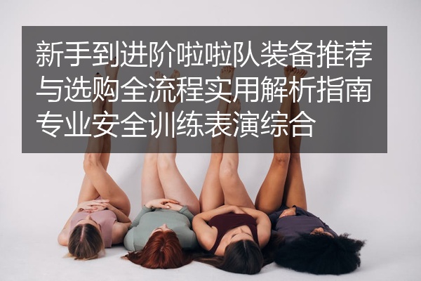 新手到进阶啦啦队装备推荐与选购全流程实用解析指南专业安全训练表演综合