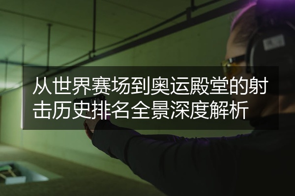 从世界赛场到奥运殿堂的射击历史排名全景深度解析