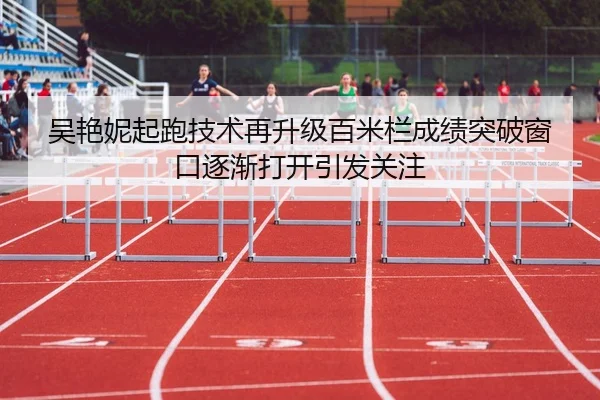 吴艳妮起跑技术再升级百米栏成绩突破窗口逐渐打开引发关注