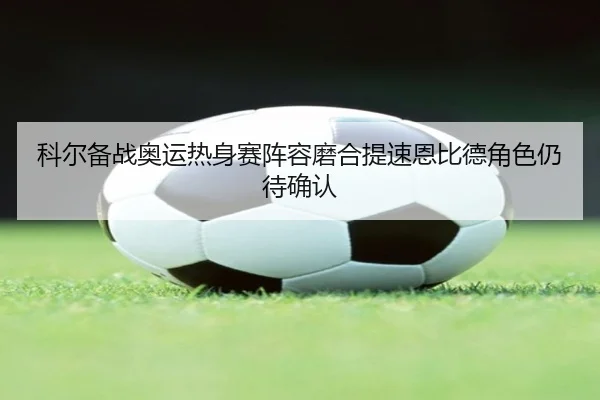科尔备战奥运热身赛阵容磨合提速恩比德角色仍待确认